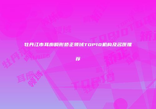 牡丹江市耳廓畸形矫正领域TOP10机构及名医推荐