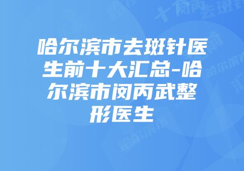 哈尔滨市去斑针医生前十大汇总-哈尔滨市闵丙武整形医生