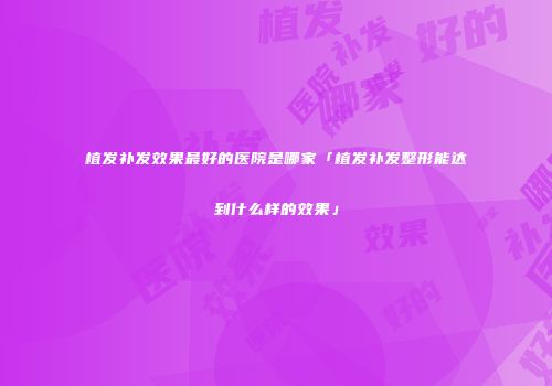 植发补发效果最好的医院是哪家「植发补发整形能达到什么样的效果」