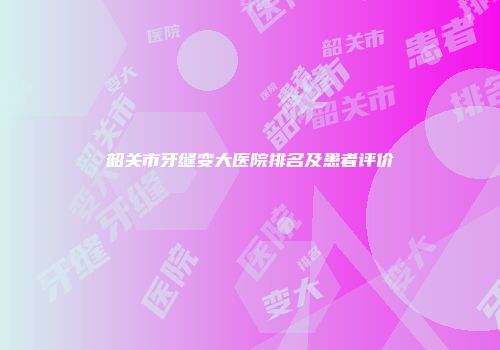 韶关市牙缝变大医院排名及患者评价