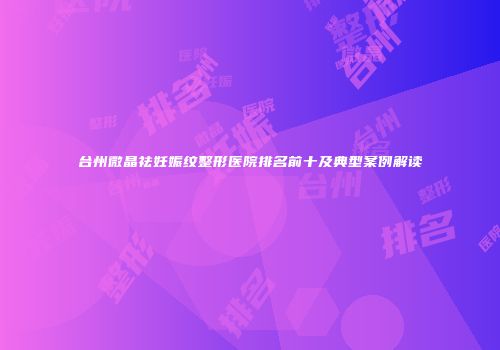 台州微晶祛妊娠纹整形医院排名前十及典型案例解读
