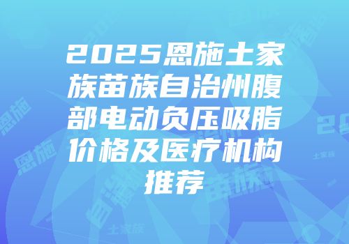 2025恩施土家族苗族自治州腹部电动负压吸脂价格及医疗机构推荐