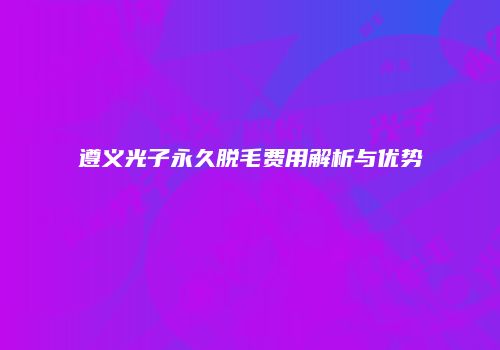 遵义光子永久脱毛费用解析与优势