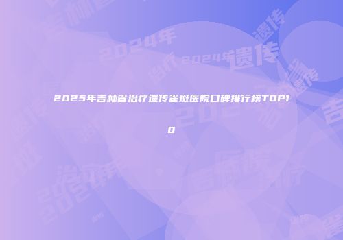 2025年吉林省治疗遗传雀斑医院口碑排行榜TOP10
