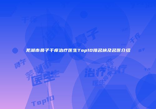 芜湖市鼻子干痒治疗医生Top10排名榜及名医介绍