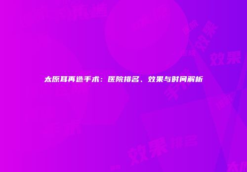 太原耳再造手术：医院排名、效果与时间解析