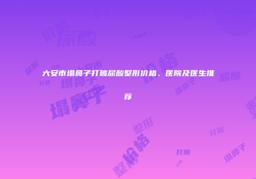 六安市塌鼻子打玻尿酸整形价格、医院及医生推荐