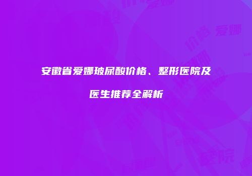 安徽省爱娜玻尿酸价格、整形医院及医生推荐全解析