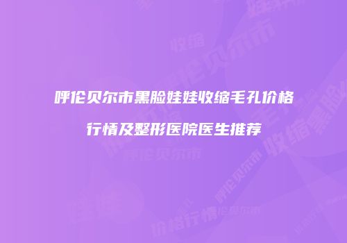 呼伦贝尔市黑脸娃娃收缩毛孔价格行情及整形医院医生推荐