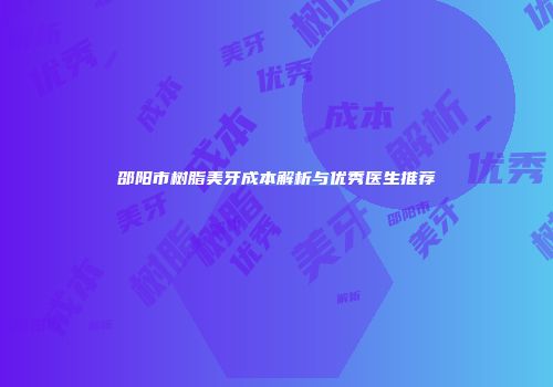 邵阳市树脂美牙成本解析与优秀医生推荐