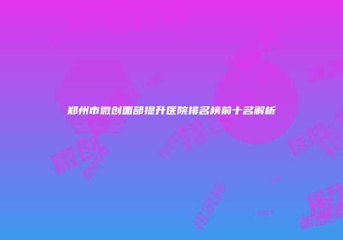 郑州市微创面部提升医院排名榜前十名解析