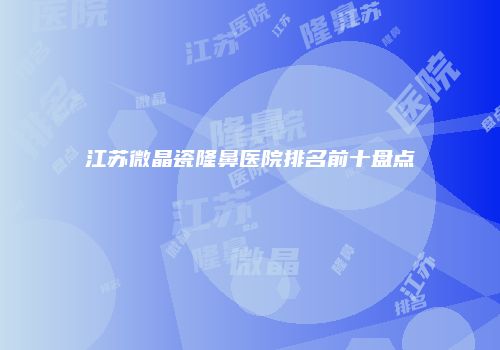 江苏微晶瓷隆鼻医院排名前十盘点