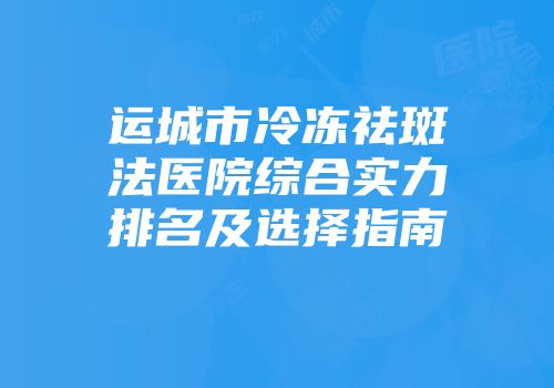 运城市冷冻祛斑法医院综合实力排名及选择指南