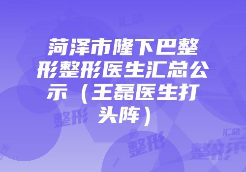 菏泽市隆下巴整形整形医生汇总公示（王磊医生打头阵）
