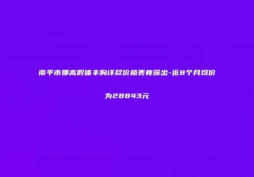 南平市娜高假体丰胸详尽价格表竟曝出-近8个月均价为28843元