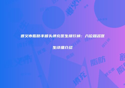 遵义市脂肪丰额头填充医生排行榜：八位知名医生详细介绍