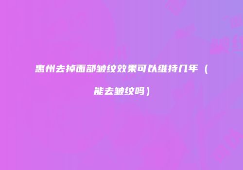 惠州去掉面部皱纹效果可以维持几年（能去皱纹吗）