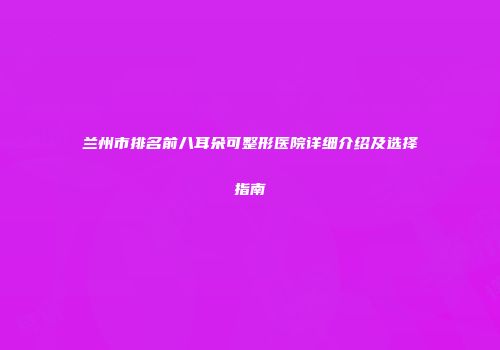 兰州市排名前八耳朵可整形医院详细介绍及选择指南