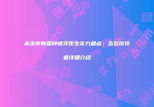 本溪市韩国种植牙医生实力盘点：五位佼佼者详细介绍