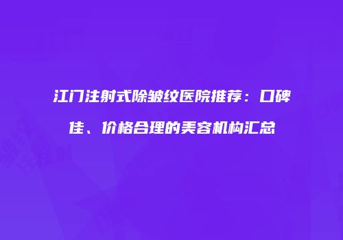 江门注射式除皱纹医院推荐：口碑佳、价格合理的美容机构汇总
