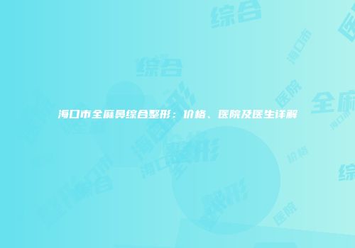 海口市全麻鼻综合整形：价格、医院及医生详解
