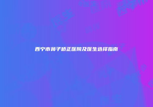 西宁市鼻子矫正医院及医生选择指南