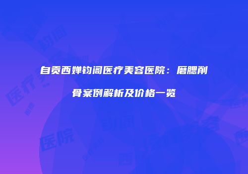 自贡西婵钧阁医疗美容医院：磨腮削骨案例解析及价格一览