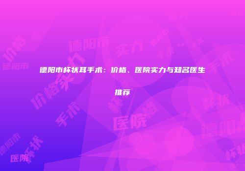 德阳市杯状耳手术：价格、医院实力与知名医生推荐