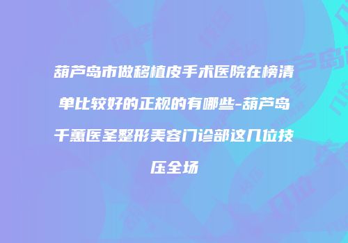 葫芦岛市做移植皮手术医院在榜清单比较好的正规的有哪些-葫芦岛千蕙医圣整形美容门诊部这几位技压全场