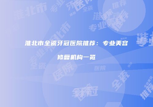 淮北市全瓷牙冠医院推荐：专业美容修复机构一览