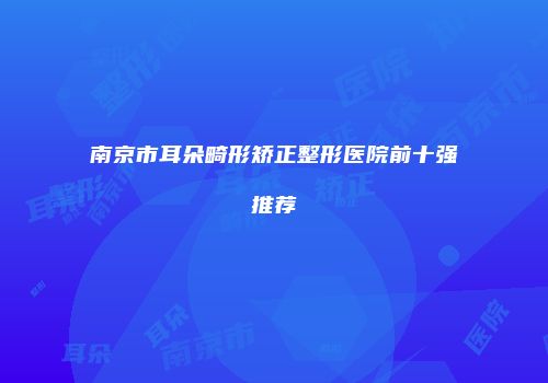 南京市耳朵畸形矫正整形医院前十强推荐
