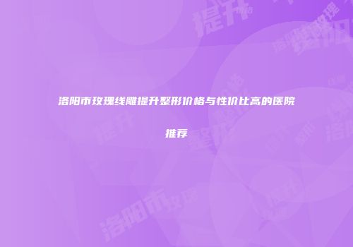 洛阳市玫瑰线雕提升整形价格与性价比高的医院推荐