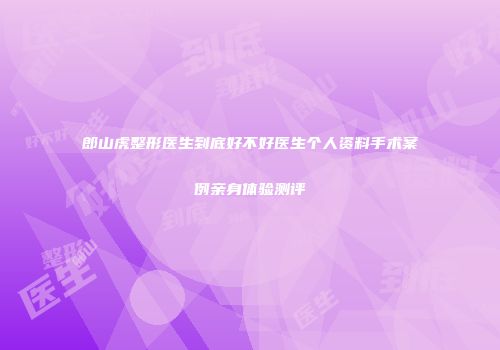 郎山虎整形医生到底好不好医生个人资料手术案例亲身体验测评