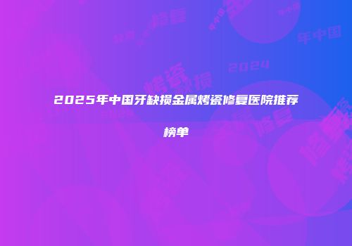 2025年中国牙缺损金属烤瓷修复医院推荐榜单