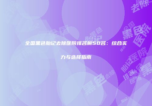 全国黑色胎记去除医院排名前50名：综合实力与选择指南
