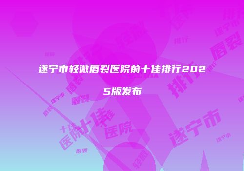 遂宁市轻微唇裂医院前十佳排行2025版发布