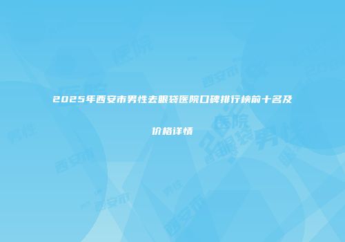2025年西安市男性去眼袋医院口碑排行榜前十名及价格详情