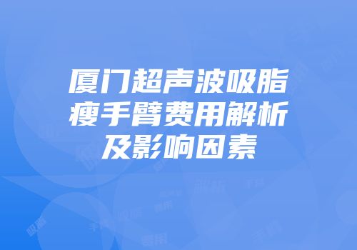 厦门超声波吸脂瘦手臂费用解析及影响因素