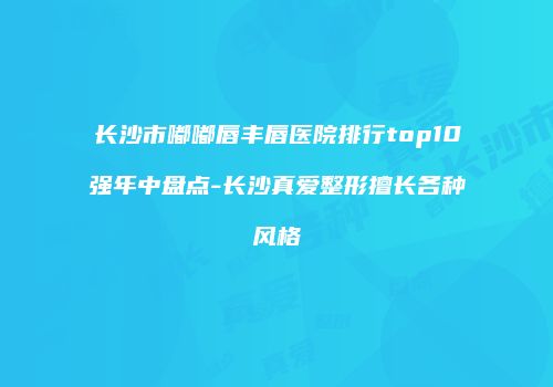 长沙市嘟嘟唇丰唇医院排行top10强年中盘点-长沙真爱整形擅长各种风格