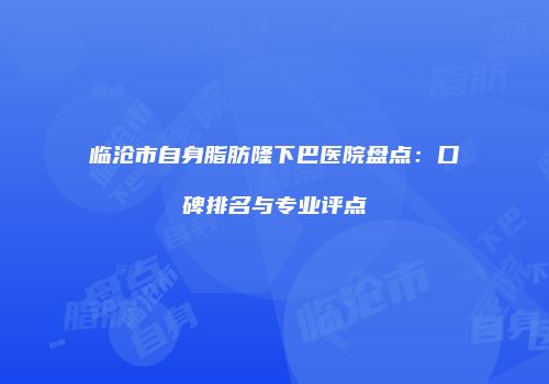 临沧市自身脂肪隆下巴医院盘点：口碑排名与专业评点
