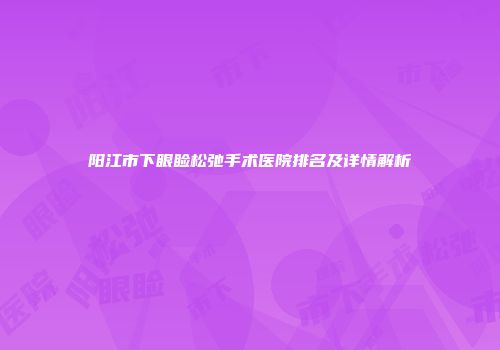 阳江市下眼睑松弛手术医院排名及详情解析