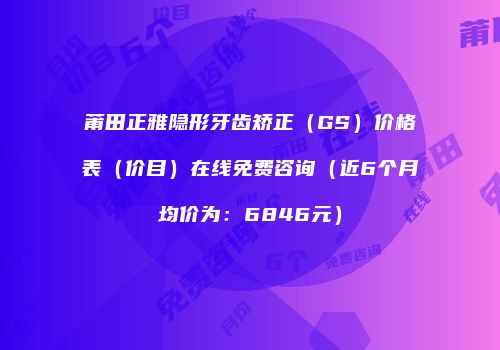 莆田正雅隐形牙齿矫正（GS）价格表（价目）在线免费咨询（近6个月均价为：6846元）