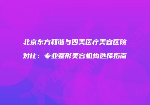北京东方和谐与四美医疗美容医院对比：专业整形美容机构选择指南