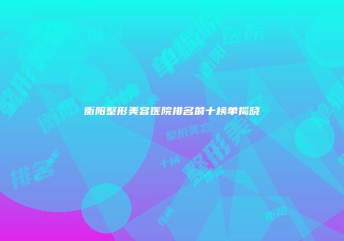 衡阳整形美容医院排名前十榜单揭晓