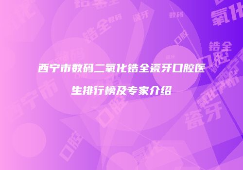 西宁市数码二氧化锆全瓷牙口腔医生排行榜及专家介绍