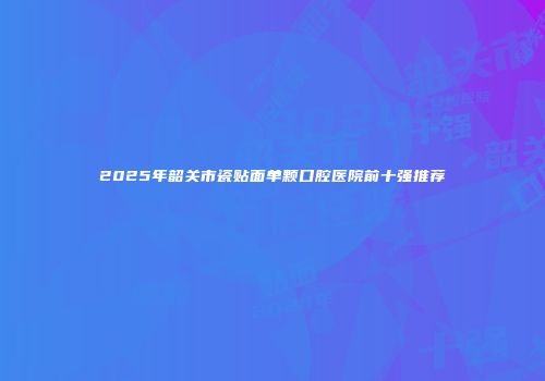 2025年韶关市瓷贴面单颗口腔医院前十强推荐