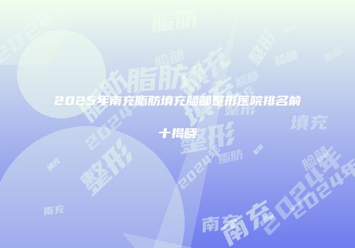 2025年南充脂肪填充脸部整形医院排名前十揭晓