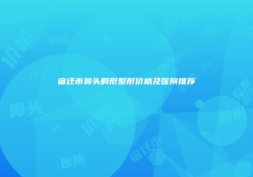 宿迁市鼻头畸形整形价格及医院推荐