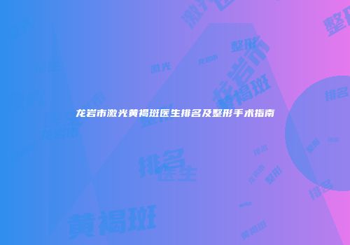 龙岩市激光黄褐斑医生排名及整形手术指南