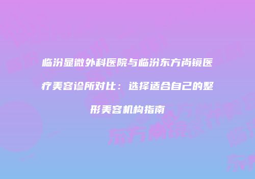 临汾显微外科医院与临汾东方尚镜医疗美容诊所对比：选择适合自己的整形美容机构指南